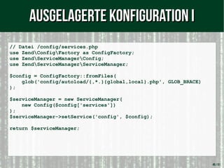 49 / 61
// Datei /config/services.php
use ZendConfigFactory as ConfigFactory;
use ZendServiceManagerConfig;
use ZendServiceManagerServiceManager;
$config = ConfigFactory::fromFiles(
glob('config/autoload/{,*.}{global,local}.php', GLOB_BRACE)
);
$serviceManager = new ServiceManager(
new Config($config['services'])
);
$serviceManager->setService('config', $config);
return $serviceManager;
Ausgelagerte Konfiguration IAusgelagerte Konfiguration I
 