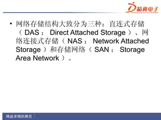• 网络存储结构大致分为三种：直连式存储
  （ DAS ： Direct Attached Storage ）、网
  络连接式存储（ NAS ： Network Attached
  Storage ）和存储网络（ SAN ： Storage
  Area Network ）。
 