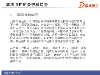 高清监控的关键和趋势

1 、 高清是标准的高清

到底高清是什么？现在行业里的说法甚至包括媒体的宣传都还
不一样。需要强调的是，高清是一个标准，不是一个概念。经
常有人说百万级的高清，这种说法其实不够正式或者不够专业
，高清实际上应该是一个标准的问题。标准不仅仅意味着是一
个像素或者一个图像的画面比例，它是一个全面的东西。高清
应该以同样的标准来衡量，如果甲厂商做的东西是高清的话，
那么其他的厂商所做的高清产品出来的图像应该与它一样。

高清有三种格式， 720P 、 1080i （隔行扫描）、 1080P （逐行
扫描）。 1080i 在视频会议、高清电视领域用得比较多，而监
控行业使用的是逐行扫描的 720P 、 1080P ， i 对于快速移动物
体有拖尾， P 则非常清晰，所以监控领域我们推荐使用逐行扫
描的产品。
 