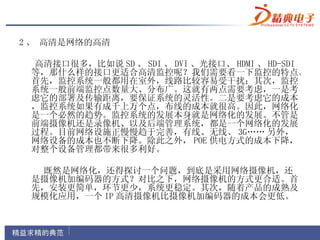 2 、 高清是网络的高清

 高清接口很多，比如说 SD 、 SDI 、 DVI 、光接口、 HDMI 、 HD-SDI
 等，那什么样的接口更适合高清监控呢？我们需要看一下监控的特点。
 首先，监控系统一般都用在室外，线路比较容易受干扰；其次，监控
 系统一般前端监控点数量大、分布广。这就有两点需要考虑，一是考
 虑它的部署及传输距离，要保证系统的灵活性。二是要考虑它的成本
 ，监控系统如果有成千上万个点，布线的成本就很高。因此，网络化
 是一个必然的趋势。监控系统的发展本身就是网络化的发展。不管是
 前端摄像机还是录像机、以及后端管理系统，都是一个网络化的发展
 过程。目前网络设施正慢慢趋于完善，有线、无线、 3G…… 另外，
 网络设备的成本也不断下降。除此之外， POE 供电方式的成本下降，
 对整个设备管理都带来很多利好。

  既然是网络化，还得探讨一个问题，到底是采用网络摄像机，还
 是摄像机加编码器的方式？对比之下，网络摄像机的方式更合适。首
 先，安装更简单，环节更少，系统更稳定。其次，随着产品的成熟及
 规模化应用，一个 IP 高清摄像机比摄像机加编码器的成本会更低。
 