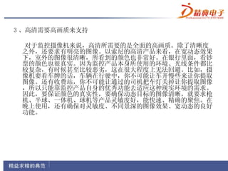 3 、高清需要高画质来支持

 对于监控摄像机来说，高清所需要的是全面的高画质。除了清晰度
 之外，还要求有明亮的图像。以索尼的高清产品来看，在宽动态效果
 下，室外的图像很清晰，所看到的颜色也非常好。在银行里面，看钞
 票的颜色也很真实。因为监控产品本身所使用的环境、光线条件都比
 较复杂，有时候甚至比较恶劣，这在很大程度上无法回避。比如，摄
 像机要看车牌的话，车辆在行驶中，你不可能让车开慢些来让你提取
 图像。还有收费站，你不可能让通过的司机把车灯关掉让你提取图像
 ，所以只能靠监控产品自身的优秀功能去适应这种现实环境的需求。
 因此，要保证颜色的真实性，要确保动态目标的图像清晰，就要求枪
 机、半球、一体机、球机等产品灵敏度好，能快速、精确的聚焦。在
 晚上使用，还有确保对灵敏度、不同景深的图像效果、宽动态的良好
 功能。
 