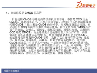 4 、高清监控是 CMOS 的高清

  目前使用 CMOS 芯片的高清摄像机非常普遍。不管是 CCD 还是
 CMOS ，都是感光芯片，不存在太多争议。我们为什么把高清摄像机
 转用 CMOS ？最主要是 CMOS 的高帧率、高灵敏度更适合高清。索
 尼利用在 CCD 方面所积累的经验与技术，解决了传统的 CMOS 芯片
 具有的缺陷，如噪点、低照度、拖尾等问题。对索尼来说，无所谓用
 CCD 还是 CMOS ，而是选择更合适的感光芯片来生产产品。而且，
 索尼目前还在针对 CCD 做研发，将来可能还会推出更好的 CCD 。
 索尼针对安防开发的 CMOS 芯片，发挥了它自身特有的优势：速度
 快，帧率高，分辨率高，功耗低。针对安防业务的优化，索尼的
 CMOS 感光芯片有以下几个特色：一是每列像素的 A/D 转换器可以
 迅速将每列产生的模拟信号转换成数字信号；二是 . 双向降噪，它有
 对模拟的电信号的降噪，还有对转换成数字信号后的降噪；第三是本
 身结构的变化，从原来的前照射结构改为背照射结构，这可以有效提
 高感光效应，使噪点更少，灵敏度更好，图像更明亮。
 