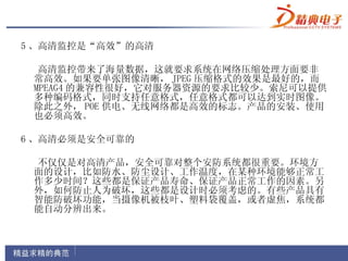 5 、高清监控是“高效”的高清

  高清监控带来了海量数据，这就要求系统在网络压缩处理方面要非
 常高效。如果要单张图像清晰， JPEG 压缩格式的效果是最好的，而
 MPEAG4 的兼容性很好，它对服务器资源的要求比较少。索尼可以提供
 多种编码格式，同时支持任意格式，任意格式都可以达到实时图像。
 除此之外， POE 供电、无线网络都是高效的标志。产品的安装、使用
 也必须高效。

6 、高清必须是安全可靠的

 不仅仅是对高清产品，安全可靠对整个安防系统都很重要。环境方
 面的设计，比如防水、防尘设计、工作温度，在某种环境能够正常工
 作多少时间？这些都是保证产品寿命、保证产品正常工作的因素。另
 外，如何防止人为破坏，这些都是设计时必须考虑的。有些产品具有
 智能防破坏功能，当摄像机被枝叶、塑料袋覆盖，或者虚焦，系统都
 能自动分辨出来。
 