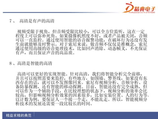 7 、 高清是有声的高清

 视频受限于视角，但音频受限比较小，可以全方位监听，这在一定
 程度上可以弥补死角。如果摄像机照度不好，或者产品被关闭，音频
 可以一直监控。通过使用智能的语音报警功能，在破坏行为还没有发
 生前就能够及时警示。对于索尼来说，做音频不仅仅是推概念，索尼
 通过使用高级的语音处理技术，比如回声消除、动态帧义，不光保证
 有声，而且保证声音的高品质。

8 、高清是智能的高清

 高清可以更好的实现智能。针对高清，我们将智能分析完全前移，
 并且可以按照需要来监控，有些地方，如围墙、警界线，如果没有东
 西存在的话，就可以不发图像回来。索尼有视频分析、音频分析、设
 备防暴探测，还有智能的移动探测。目前，智能还没有完全成熟，但
 可以作为一个辅助手段，在比较理想的状态下，视频分析的效率会比
 较高，但影响视频分析效果的因素很多，比如安装位置、人的行为等。
 以计数为例，要保证人一个接一个走，不能乱走。所以，智能视频分
 析技术的发展还需要一段比较长的时间。
 