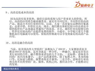 9 、高清是低成本的高清

 因为高清有很多优势，能给目前的系统与用户带来更大的价值，所
 以，高清的应用将会越来越普及。索尼有不同层次、不同价位的高清
 产品，能适合不同行业的应用。以前，大家一直对索尼品牌的印象就
 是：品质不错，但价位太高。现在，我们推出体积比较小但品质还不
 错的低价位产品来满足普通用户的需求。并且，我们针对比较便宜的
 ，性价比比较高的产品提供免费的软件。小超市、小学校只要几个摄
 像机加台电脑就可以使用，很低的价格就可以享受到索尼的高清产品
 应用。

10 、高清是融合的高清

 当前，很多国内外大型监控厂商都加入了 ONVIF ，大家都很看好并
 推动 ONVIF 的发展。这本身就是一种合作，一种融合，索尼也非常注
 重行业间的合作。融合整体来讲包括几个方面：一是标准，意味着不
 同的厂商共同来遵守；二是产品的兼容性，除了标准之外，本身的接
 口等，比如说与模拟、报警系统是否兼容；三是合作，意味着行业内
 相关的不同类型的厂商、媒体、机构之间，都应该合作，才能推动它
 的发展。
 