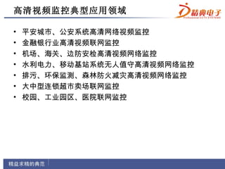 高清视频监控典型应用领域

•   平安城市、公安系统高清网络视频监控
•   金融银行业高清视频联网监控
•   机场、海关、边防安检高清视频网络监控
•   水利电力、移动基站系统无人值守高清视频网络监控
•   排污、环保监测、森林防火减灾高清视频网络监控
•   大中型连锁超市卖场联网监控
•   校园、工业园区、医院联网监控
 