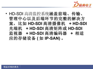 • HD-SDI 高清监控系统涵盖前端、传输、
  管理中心以及后端环节的完整的解决方
  案，比如 HD-SDI 高清摄像机 + HD-SDI
  光端机 + HD-SDI 高清矩阵或 HD-SDI
  监视器 + HD-SDI 高清编码器 + 相适
  应的存储设备 ( 如 IP-SAN) 。
 