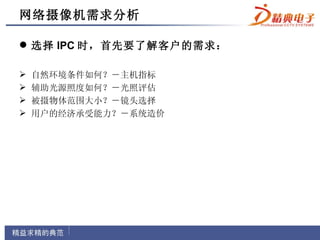 网络摄像机需求分析

 选择 IPC 时，首先要了解客户的需求：

   自然环境条件如何？－主机指标
   辅助光源照度如何？－光照评估
   被摄物体范围大小？－镜头选择
   用户的经济承受能力？－系统造价
 