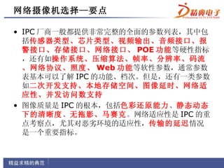 网络摄像机选择—要点

• IPC 厂商一般都提供非常完整的全面的参数列表，其中包
  括传感器类型、芯片类型、视频输出、音频接口、报
  警接口、存储接口、网络接口、 POE 功能等硬性指标
  ，还有如操作系统、压缩算法、帧率、分辨率、码流
  、网络协议、照度、 Web 功能等软性参数，通常参数
  表基本可以了解 IPC 的功能、档次。但是，还有一类参数
  如二次开发支持、本地存储空间、图像延时、网络适
  应性、并发访问数支持
• 图像质量是 IPC 的根本，包括色彩还原能力、静态动态
  下的清晰度、无拖影、马赛克。网络适应性是 IPC 的重
  点考察点，尤其对恶劣环境的适应性，传输的延迟情况
  是一个重要指标。
 