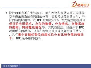 • 设计的重点不在安装施工，而在网络与存储方面，因此需
  要考虑录像系统在网络的位置，需要考虑带宽的占用、平
  台的功能应用等。在 IPC 应用设计时，首先需要明确具体
  项目的应用需求，点位的数量、分布情况，存储系统
  的架构，网络建设情况等。其次要注意，目前并非 IPC
  适用所有的项目，只有在网络建设可以良好实现的情况下
  ，具有集中存储优势及前端点位分布比较分散的情况
  下， IPC 是不错的选择。
 