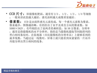 • CCD 尺寸： 即摄像机靶面，通常有 2/3 、 1/2 、 1/3 、 1/4 等规格
 ；一般来讲此值越大越好，感光面积越大成像质量越好。
• 像素数： CCD 是由面阵感光元素组成，每一个感光元素称为像素，
 像素越多，图像越清晰，有的给出了水平及垂直方向的像素数，如
 500H×582V ，有些则给出了前两者的乘积值，如 30 万像素。分辨率
 ：通常是指摄像机的水平分辨率，指的是当摄像机摄取等间隔排列的
 黑白相间条纹时，在监视器（应比摄像机的分辨率高）上能够看到的
 最多线数，当超过这一线数时，屏幕上就只能看到灰蒙蒙的一片而不
 再能分辨出黑白相间的线条。
 