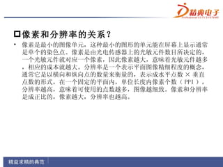  像素和分辨率的关系？
• 像素是最小的图像单元，这种最小的图形的单元能在屏幕上显示通常
  是单个的染色点。像素是由光电传感器上的光敏元件数目所决定的，
  一个光敏元件就对应一个像素，因此像素越大，意味着光敏元件越多
  ，相应的成本就越大。分辨率是一个表示平面图像精细程度的概念，
  通常它是以横向和纵向点的数量来衡量的，表示成水平点数 × 垂直
  点数的形式，在一个固定的平面内，单位长度内像素个数（ PPI ），
  分辨率越高，意味着可使用的点数越多，图像越细致。像素和分辨率
  是成正比的，像素越大，分辨率也越高。
 