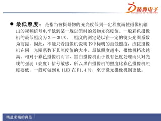  最低照度： 是指当被摄景物的光亮度低到一定程度而使摄像机输
 出的视频信号电平低到某一规定值时的景物光亮度值。一般彩色摄像
 机的最低照度为 2 ～ 3LUX ， 照度的测定是以在一定的镜头光圈系数
 为前提，因此，不能只看摄像机说明书中标明的最低照度，应按摄像
 机在同一光圈系数下其照度值的大小。最低照度越小，摄像机档次越
 高。相对于彩色摄像机而言，黑白摄像机由于没有色度处理而只对光
 线的强弱（亮度）信号敏感，所以黑白摄像机的照度比彩色摄像机照
 度要低，一般可做到 0.1LUX 在 F1.4 时，至于微光摄像机则更低。
 
