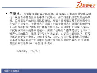 • 信噪比： 当摄像机摄取较亮场景时，监视器显示的画面通常比较明
 快，观察者不易看出画面中的干扰噪点；而当摄像机摄取较暗的场景
 时，监视器显示的画面就比较昏暗，观察者此时很容易看到画面中雪
 花状的干扰噪点。干扰噪点的强弱（也即干扰噪点对画面的影响程度
 ）与摄像机信噪比指标的好坏有直接关系，即摄像机的信噪比越高，
 干扰噪点对画面的影响就越小。所谓“信噪比”指的是信号电压对于
 噪声电压的比值，通常用符号 S/N 来表示。由于在一般情况下，信号
 电压远高于噪声电压，比值非常大，因此，实际计算摄像机信噪比的
 大小通常都是对均方信号电压与均方噪声电压的比值取以 10 为底的
 对数再乘以系数 20 ，单位用 dB 表示。

    S/N=20Lg （ Vs/Vn ）
 