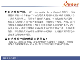  自动增益控制： AGC ～ Automatic Gain Control 的缩写。所有
 摄像机都有一个将来自 CCD 的信号放大到可以使用水准的视频放大器
 ，其放大量即增益，等效于有较高的灵敏度，可使其在微光下灵敏，
 然而在亮光照的环境中放大器将过载，使视频信号畸变。为此，需利
 用摄像机的自动增益控制（ AGC ）电路去探测视频信号的电平，适时
 地开关 AGC ，从而使摄象机能够在较大的光照范围内工作，此即动态
 范围，即在低照度时自动增加摄象机的灵敏度，从而提高图像信号的
 强度来获得清晰的图像。
 自动增益控制的优缺点是什么？
 具有 AGC 功能的摄像机，在低照度时的灵敏度会有所提高，但此时
 的噪点也会比较明显，这是由于信号和噪声被同时放大的缘故。
 