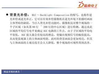  背景光补偿： BLC ～ BackLight Compesation 的缩写，也称作逆
 光补偿或逆光补正，它可以有效补偿摄像机在逆光环境下拍摄时画面
 主体黑暗的缺陷。当引入背光补偿功能时，摄像机仅对整个视场的一
 个子区域（如从第 80 行 ~ 200 行的中心区域）进行检测，通过求此
 区域的平均信号电平来确定 AGC 电路的工作点。由于子区域的平均电
 平很低， AGC 放大器会有较高的增益，使输出视频信号的幅值提高，
 从而使监视器上的主体画面明朗。此时的背景画面会更加明亮，但其
 与主体画面的主观亮度差会大大降低，整个视场的可视性得到改善。
 