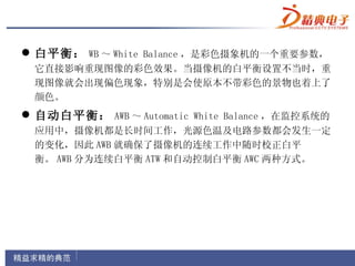  白平衡： WB ～ White Balance ，是彩色摄象机的一个重要参数，
 它直接影响重现图像的彩色效果。当摄像机的白平衡设置不当时，重
 现图像就会出现偏色现象，特别是会使原本不带彩色的景物也着上了
 颜色。
 自动白平衡： AWB ～ Automatic White Balance ，在监控系统的
 应用中，摄像机都是长时间工作，光源色温及电路参数都会发生一定
 的变化，因此 AWB 就确保了摄像机的连续工作中随时校正白平
 衡。 AWB 分为连续白平衡 ATW 和自动控制白平衡 AWC 两种方式。
 