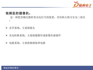 视频监控摄像机：
 是一种把景物光像转变为电信号的装置，其结构大致可分为三部分
 ：

 光学系统：主要指镜头

 光电转换系统：主要指摄像管或影像传感器件

 电路系统：主要指视频处理电路
 