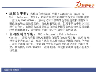 • 连续白平衡： 也称为自动跟踪白平衡（ Automatic Tracking
  White balance ， ATW ），是随着景物色彩温度的改变而连续地调整
  ，范围为 2800~6000K 。这种方式对于景物的色彩温度在拍摄期间不
  断改变的场合是最适宜的，使色彩表现自然，但对于景物中很少甚至
  没有白色时，如场景大部分是蓝天白云或夕阳等高色温物体及场景比
  较昏暗的场合下，连续的白平衡不能产生最佳的彩色效果。
• 自动控制白平衡： AWC ～ Automatic White balance
  Control ，需要先将摄像机对准诸如白墙等白色参考目标，然后将 WB
  设置改变为自动方式，保留在该位置几秒钟或者至图像呈现白色为止
  ，在白平衡被执行后，重新 WB 设置为手动位置以锁定该白平衡的设
  置，其范围为 2300~10000K ，在此期间，即使摄象机断电也不会丢失
  该设置。
 