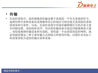 • 传输
• 在监控系统中，监控图像的传输是整个系统的一个至关重要的环节，
  选择何种介质和设备传送图像和其它控制信号将直接关系到监控系统
  的质量和可靠性。目前，在监控系统中用来传输图像信号的介质主要
  有同轴电缆、双绞线和光纤，对应的传输设备分别是同轴视频放大器
  、双绞线视频传输设备和光端机。要组建一个高质量的监控网络，就
  必须搞清楚这三种主要传输方式的特点和使用环境，以便针对实际工
  程需要采取合适的传输介质和设备。
 