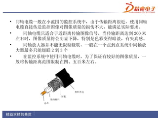 • 同轴电缆一般在小范围的监控系统中，由于传输距离很近，使用同轴
  电缆直接传送监控图像对图像质量的损伤不大，能满足实际要求。
•   同轴电缆只适合于近距离传输图像信号，当传输距离达到 200 米
  左右时，图像质量将会明显下降，特别是色彩变得暗淡，有失真感。
•   同轴放大器并不能无限制级联，一般在一个点到点系统中同轴放
  大器最多只能级联 2 到 3 个
•   在监控系统中使用同轴电缆时，为了保证有较好的图像质量，一
  般将传输距离范围限制在四、五百米左右。
 