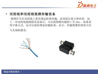 • 双绞线和双绞线视频传输设备
 视频信号在双绞线上要实现远距离传输，必须进行放大和补偿。加
 上一对双绞线视频收发设备后，可以将图像传输到 1 至 2km ，如果采
 用中继方式，还可以成倍增加传输距离，而且，传输图像的质量可以
 与光端机媲美。
 