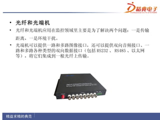 • 光纤和光端机
• 光纤和光端机应用在监控领域里主要是为了解决两个问题：一是传输
 距离，一是环境干扰。
• 光端机可以提供一路和多路图像接口，还可以提供双向音频接口、一
  路和多路各种类型的双向数据接口（包括 RS232 、 RS485 、以太网
  等），将它们集成到一根光纤上传输。
 