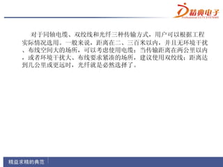 对于同轴电缆、双绞线和光纤三种传输方式，用户可以根据工程
实际情况选用。一般来说，距离在二、三百米以内，并且无环境干扰
、布线空间大的场所，可以考虑使用电缆；当传输距离在两公里以内
，或者环境干扰大、布线要求紧凑的场所，建议使用双绞线；距离达
到几公里或更远时，光纤就是必然选择了。
 