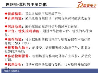 网络摄像机 的主要功能
网络

视频编码：采集并编码压缩视频信号；
音频功能：采集压缩音频信号，实现音频实时播放或录音
；
网络功能：编码压缩的视音频信号通过网口传输；
云台、镜头控制功能：通过网络控制云台、镜头的各种动
作；
缓存功能：可以把压缩的视音频信号临时存储在本地存储
介质（ SD 卡等）；
报警输入输出：能接受、处理报警输入输出信号，即具备
报警联动功能；
移动检测报警：检测场景内移动物体并产生报警，灵敏度
可调；
视频分析：自动对视频场景进行分析，比对原则并触发报
警；
 