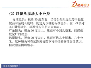 (2) 以镜头视场大小分类
  标准镜头：视角 30 度左右，当镜头焦距近似等于摄像
靶面对角线长度时，则定为该机的标准镜头。在 1/3 英寸
CCD 摄像机中，标准镜头焦距定为 8mm 。
广角镜头：视角 90 度以上，焦距可小到几毫米，能提供
较宽广的视景。
远摄镜头：视角 20 度以内，焦距可达几十厘米、几十分
米，这种镜头可在远距离情况下将拍摄的物体影像放大，
但观察范围将缩小。
 