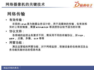 网络摄像机的关键技术

网络传输
• 有效传输：
  目前的 I Pv4 是为数据业务设计的，用于流媒体的传输，在有效和
 实时上有些勉强，需要 RT P/RT CP 等流控协议给予适当的补救
• 协议支持：
   各领域的监控业务要求不同，需采用不同的传输协议，如 T CP 、
 UD P 、点播、多播、 SI P 等等
• 网管功能：
  满足运营级的网管功能，对于网络监控，前端设备的在线保活及业
 务功能实施状态的信息传递
 