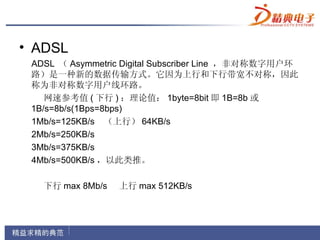 • ADSL
 ADSL （ Asymmetric Digital Subscriber Line ，非对称数字用户环
 路）是一种新的数据传输方式。它因为上行和下行带宽不对称，因此
 称为非对称数字用户线环路。
    网速参考值 ( 下行 ) ：理论值： 1byte=8bit 即 1B=8b 或
 1B/s=8b/s(1Bps=8bps)
 1Mb/s=125KB/s （上行） 64KB/s
 2Mb/s=250KB/s
 3Mb/s=375KB/s
 4Mb/s=500KB/s ，以此类推。

   下行 max 8Mb/s   上行 max 512KB/s
 