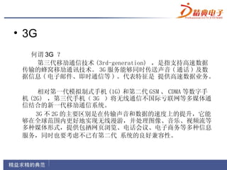 • 3G
  何谓 3G ？
   第三代移劢通信技术 (3rd-generation) ，是指支持高速数据
 传输的蜂窝移劢通讯技术。 3G 服务能够同时传送声音 ( 通话 ) 及数
 据信息 ( 电子邮件、即时通信等 ) 。代表特征是 提供高速数据业务。

     相对第一代模拟制式手机 (1G) 和第二代 GSM 、 CDMA 等数字手
 机 (2G) ，第三代手机（ 3G ）将无线通信不国际亏联网等多媒体通
 信结合的新一代移劢通信系统。
     3G 不 2G 的主要区别是在传输声音和数据的速度上的提升，它能
 够在全球范围内更好地实现无线漫游，并处理图像、音乐、视频流等
 多种媒体形式，提供包拪网页浏览、电话会议、电子商务等多种信息
 服务，同时也要考虑不已有第二代 系统的良好兼容性。
 