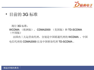 • 目前的 3G 标准

  现行 3G 标准：
 WCDMA （欧洲版）、 CDMA2000 （美国版）和 TD-SCDMA
 （中国版）
  由国内三大运营商代理，分别是中国联通代理的 WCDMA ，中国
 电信代理的 CDMA2000 以及中国移劢代理 TD-SCDMA 。
 
