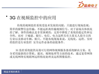 • 3G 在视频监控中的应用
    传统的视频监控系统受技术发展的局限，只能进行现场监视，
 简单的报警信息传输，不能远距离传输视频信号，对于前端具体状况
 的了解、事件的确认是非常困难的，无形中降低了系统的稳定性和安
 全性，而对 于城建、银行、电信、电力这样具有大量无人值守点的
 行业以及移动车辆、船只、不能布线现场来说，无线化、远程、实时
 的监控是行业监控 安全运作必备的前提条件。

   3G 监控系统提供高效可行的网络视频服务器系统解决方案，充
 分采用最新的计算机、通讯、视频处理等方面的技术，通过宽带网络
 或无线网络实现联网远程情况处理及远程图像监控。
 