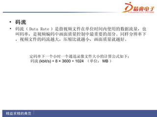 • 码流
• 码流（ Data Rate ）是指视频文件在单位时间内使用的数据流量，也
  叫码率，是视频编码中画面质量控制中最重要的部分。同样分辨率下
  ，视频文件的码流越大，压缩比就越小，画面质量就越好。


         定码率下一个小时一个通道录像文件大小的计算公式如下：
         码流 (kbit/s) ÷ 8 × 3600 ÷ 1024 （单位： MB ）
 