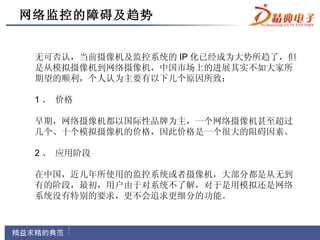 网络监控的障碍及趋势


 无可否认，当前摄像机及监控系统的 IP 化已经成为大势所趋了，但
 是从模拟摄像机到网络摄像机，中国市场上的进展其实不如大家所
 期望的顺利，个人认为主要有以下几个原因所致：

 1 、 价格

 早期，网络摄像机都以国际性品牌为主，一个网络摄像机甚至超过
 几个、十个模拟摄像机的价格，因此价格是一个很大的阻碍因素。

 2 、 应用阶段

 在中国，近几年所使用的监控系统或者摄像机，大部分都是从无到
 有的阶段，最初，用户由于对系统不了解，对于是用模拟还是网络
 系统没有特别的要求，更不会追求更细分的功能。
 