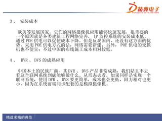 3 、 安装成本

  欧美等发展国家，它们的网络摄像机应用能够快速发展，很重要的
  一个原因就是各类建筑工程网络完善， IP 监控系统的安装成本低，
  通过 POE 供电可以促使成本下降。但是反观国内，还没有这方面的优
  势，采用 POE 供电方式的话，网络需要新建；另外， POE 供电的交换
  机也不便宜；不过中国的布线施工成本相对较低。

4 、 DVR 、 DVS 的成熟应用

  中国本土的民族厂商，其 DVR 、 DVS 产品非常成熟，我们姑且不去
  看这个联网系统到底能够做什么。从形态去看，如果同样是实现一个
  联网系统，使用 DVR 、 DVS 要更简单，成本也会更低，阻力相对也更
  小，因为在系统前端同步配套的是模拟摄像机。
 