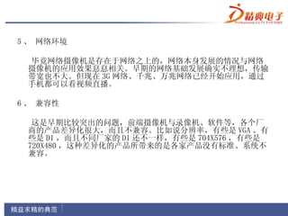 5 、 网络环境

 毕竟网络摄像机是存在于网络之上的，网络本身发展的情况与网络
 摄像机的应用效果息息相关。早期的网络基础发展确实不理想，传输
 带宽也不大。但现在 3G 网络、千兆、万兆网络已经开始应用，通过
 手机都可以看视频直播。

6 、 兼容性

  这是早期比较突出的问题，前端摄像机与录像机、软件等，各个厂
 商的产品差异化很大，而且不兼容。比如说分辨率，有些是 VGA 、有
 些是 D1 ，而且不同厂家的 D1 还不一样，有些是 704X576 ，有些是
 720X480 ，这种差异化的产品所带来的是各家产品没有标准、系统不
 兼容。
 