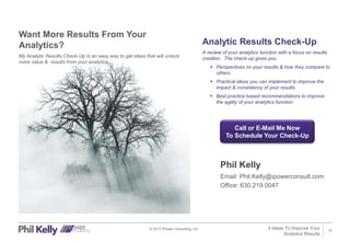 10© 2017 iPower Consulting, Inc.
Want More Results From Your
Analytics?
My Analytic Results Check-Up is an easy way to get ideas that will unlock
more value & results from your analytics.
Analytic Results Check-Up
A review of your analytics function with a focus on results
creation. The check-up gives you:
 Perspectives on your results & how they compare to
others
 Practical ideas you can implement to improve the
impact & consistency of your results
 Best practice based recommendations to improve
the agility of your analytics function
4 Ideas To Improve Your
Analytics Results
Call or E-Mail Me Now
To Schedule Your Check-Up
Phil Kelly
Email: Phil.Kelly@ipowerconsult.com
Office: 630.219.0047
 