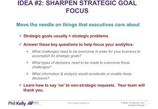 7
IDEA #2: SHARPEN STRATEGIC GOAL
FOCUS
© 2017 iPower Consulting, Inc.
 Strategic goals usually = strategic problems
 Answer these key questions to help focus your analytics:
 What challenges need to be overcome in order for your business to
accomplish its strategic goals?
 What types of decisions need to be made to overcome those
challenges?
 What information & analysis would accelerate or enable those
decisions?
 Learn how to say ‘no’ to non-strategic requests. Your team will
thank you.
Move the needle on things that executives care about
4 Ideas To Improve Your
Analytics Results
 