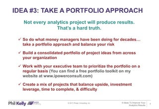 8
IDEA #3: TAKE A PORTFOLIO APPROACH
© 2017 iPower Consulting, Inc.
 So do what money managers have been doing for decades…
take a portfolio approach and balance your risk
 Build a consolidated portfolio of project ideas from across
your organization
 Work with your executive team to prioritize the portfolio on a
regular basis (You can find a free portfolio toolkit on my
website at www.ipowerconsult.com)
 Create a mix of projects that balance upside, investment
leverage, time to complete, & difficulty
Not every analytics project will produce results.
That’s a hard truth.
4 Ideas To Improve Your
Analytics Results
 