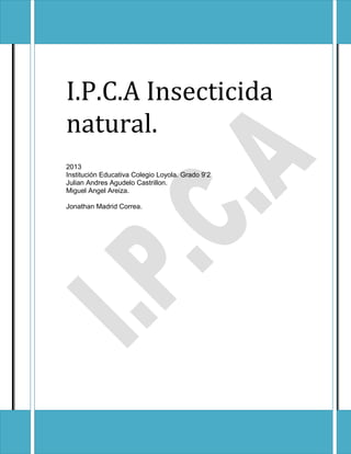 I.P.C.A Insecticida
natural.
2013
Institución Educativa Colegio Loyola. Grado 9’2
Julian Andres Agudelo Castrillon.
Miguel Angel Areiza.
Jonathan Madrid Correa.
 
