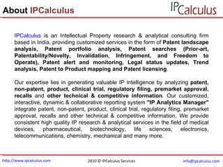 http://www.ipcalculus.com [email_address]   About  IPCalculus IPCalculus  is an Intellectual Property research & analytical consulting firm based in India, providing customized services in the form of  Patent landscape analysis, Patent portfolio analysis, Patent searches (Prior-art, Patentability/Novelty, Invalidation, Infringement, and Freedom to Operate), Patent alert and monitoring, Legal status updates, Trend analysis, Patent to Product mapping and Patent licensing .  Our expertise lies in generating valuable IP intelligence by analyzing  patent, non-patent, product, clinical trial, regulatory filing, premarket approval, recalls  and  other technical & competitive information . Our customized, interactive, dynamic & collaborative reporting system  "IP Analytics Manager"  integrate patent, non-patent, product, clinical trial, regulatory filing, premarket approval, recalls and other technical & competitive information. We provide consistent high quality IP research & analytical services in the field of medical devices, pharmaceutical, biotechnology, life sciences, electronics, telecommunications, chemistry, mechanical and many more. 2010 © IPCalculus Services 