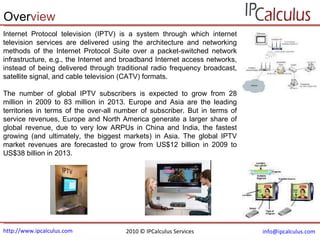 http://www.ipcalculus.com [email_address]   Over view Internet Protocol television (IPTV) is a system through which internet television services are delivered using the architecture and networking methods of the Internet Protocol Suite over a packet-switched network infrastructure, e.g., the Internet and broadband Internet access networks, instead of being delivered through traditional radio frequency broadcast, satellite signal, and cable television (CATV) formats.  The number of global IPTV subscribers is expected to grow from 28 million in 2009 to 83 million in 2013. Europe and Asia are the leading territories in terms of the over-all number of subscriber. But in terms of service revenues, Europe and North America generate a larger share of global revenue, due to very low ARPUs in China and India, the fastest growing (and ultimately, the biggest markets) in Asia. The global IPTV market revenues are forecasted to grow from US$12 billion in 2009 to US$38 billion in 2013. 2010 © IPCalculus Services 