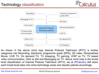 http://www.ipcalculus.com [email_address]   Technology  classification 2010 © IPCalculus Services As shown in the above mind map Internet Protocol TeleVision (IPTV) is further categorize into  Recording, Electronic programme guide (EPG), 3D video, Personalized Movie, LIVE TV, On demand TV, TV shopping, TV gaming, VOIP on TV, TV based video communication, Click to dial and Messaging on TV . Above mind map is the broad level classification of Internet Protocol TeleVision (IPTV), we at  IPCalculus  drill down each broad level class into niche technology areas and classify patents accordingly. 