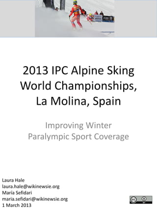 2013 IPC Alpine Sking
World Championships,
La Molina, Spain
Improving Winter
Paralympic Sport Coverage
Laura Hale
laura.hale@wikinewsie.org
María Sefidari
maria.sefidari@wikinewsie.org
1 March 2013
 