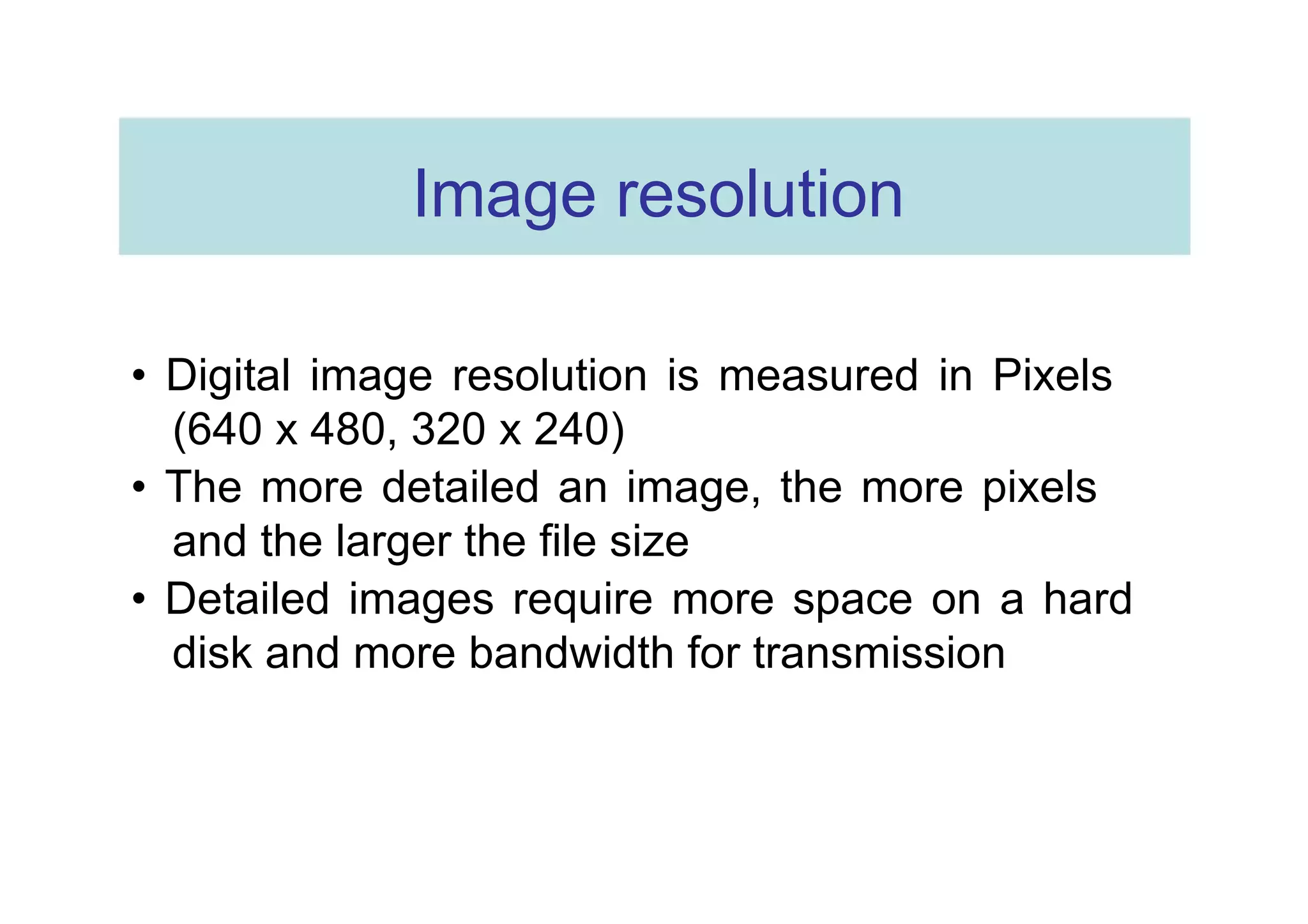 Image resolution  •  Digital image resolution is measured in Pixels (640 x 480, 320 x 240)  •  The more detailed an image, the more pixels and the larger the file size  •  Detailed images require more space on a hard disk and more bandwidth for transmission  