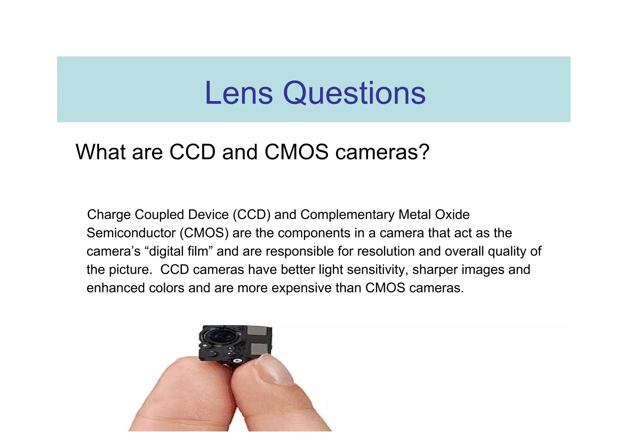 Lens Questions  What are CCD and CMOS cameras?  Charge Coupled Device (CCD) and Complementary Metal Oxide Semiconductor (CMOS) are the components in a camera that act as the camera’s “digital film” and are responsible for resolution and overall quality of the picture.  CCD cameras have better light sensitivity, sharper images and enhanced colors and are more expensive than CMOS cameras.  