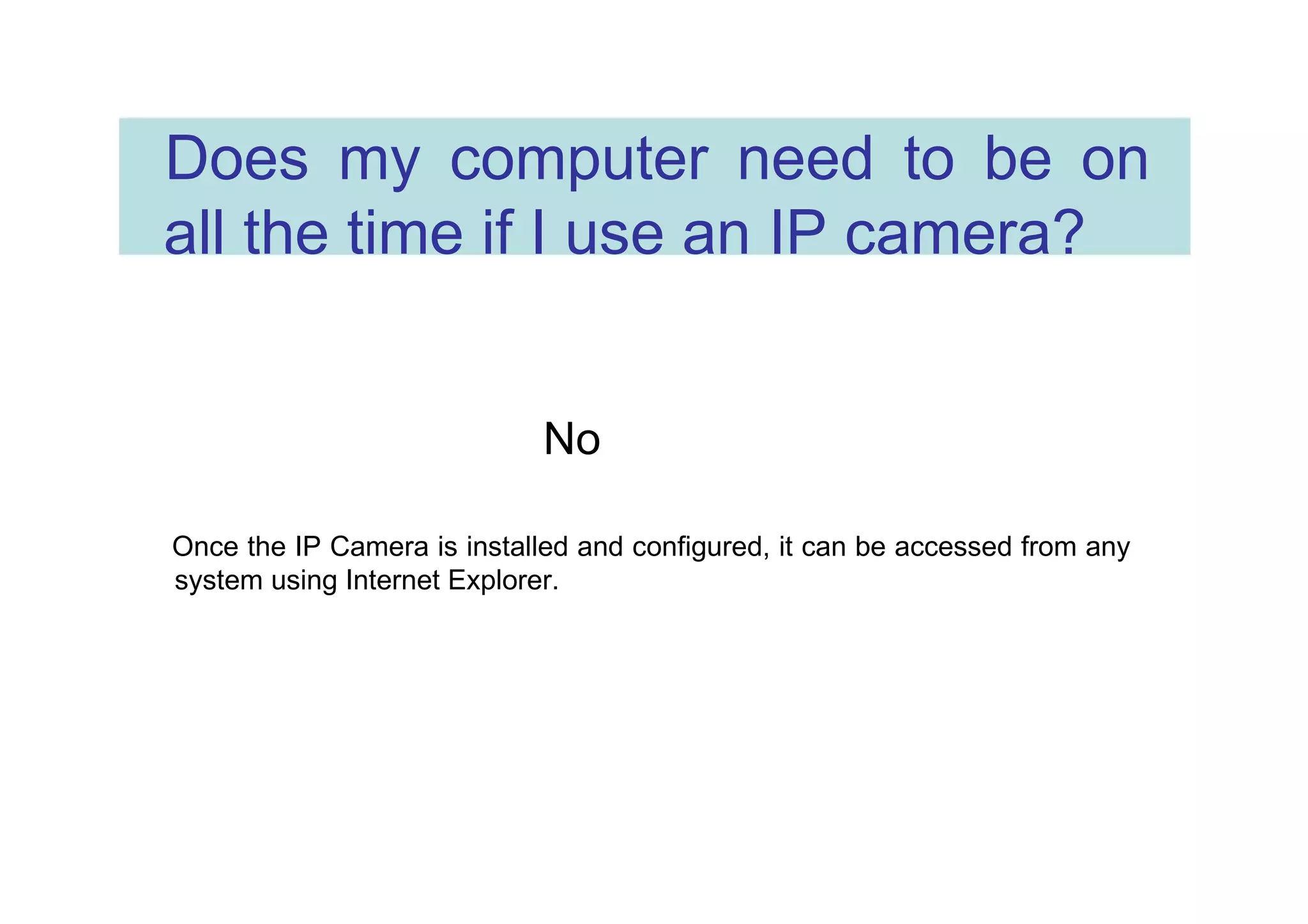 Does my computer need to be on all the time if I use an IP camera?  No  Once the IP Camera is installed and configured, it can be accessed from any system using Internet Explorer.  